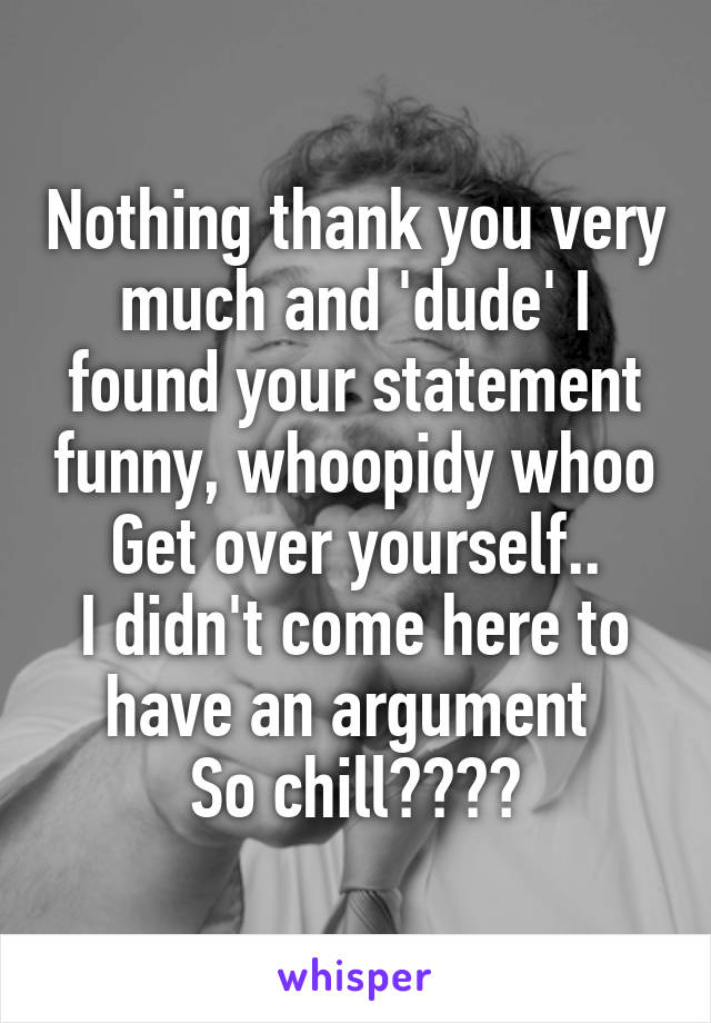 Nothing thank you very much and 'dude' I found your statement funny, whoopidy whoo
Get over yourself..
I didn't come here to have an argument 
So chill🙌🙌👏👏