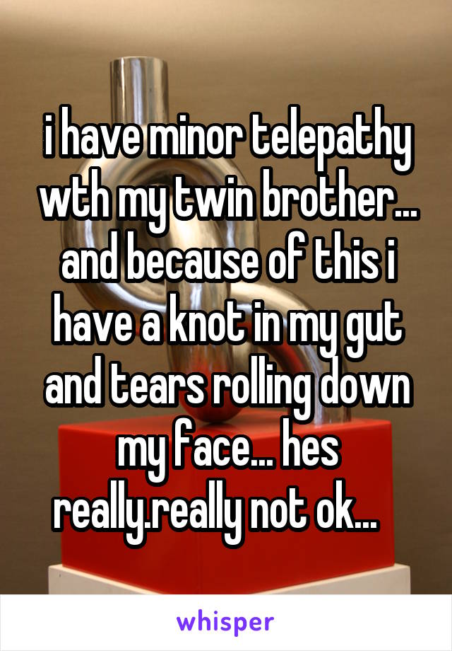 i have minor telepathy wth my twin brother... and because of this i have a knot in my gut and tears rolling down my face... hes really.really not ok...   