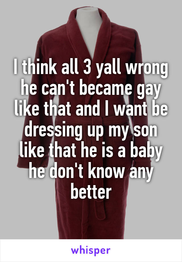 I think all 3 yall wrong he can't became gay like that and I want be dressing up my son like that he is a baby he don't know any better