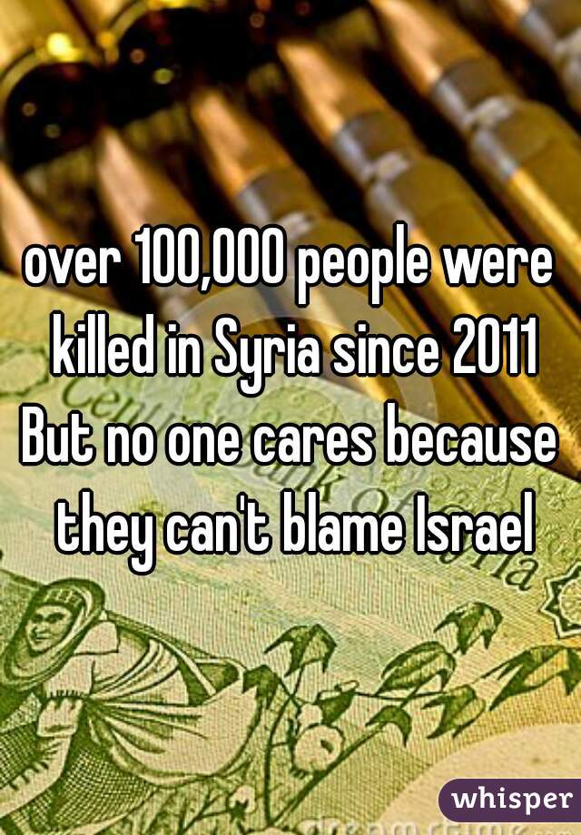 over 100,000 people were killed in Syria since 2011

But no one cares because they can't blame Israel