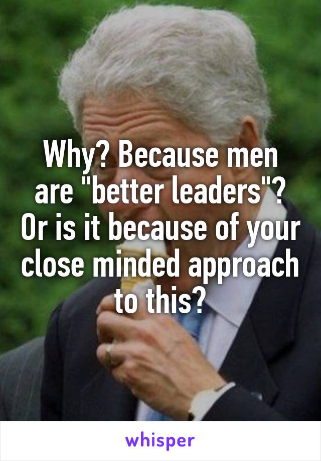 Why? Because men are "better leaders"? Or is it because of your close minded approach to this?