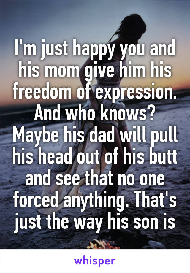 I'm just happy you and his mom give him his freedom of expression. And who knows? Maybe his dad will pull his head out of his butt and see that no one forced anything. That's just the way his son is