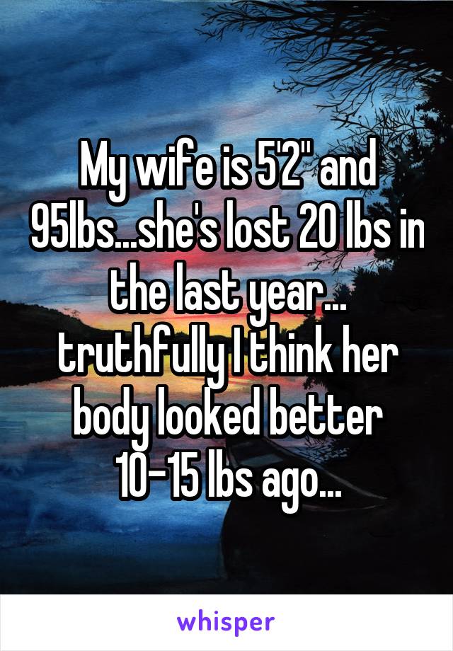 My wife is 5'2" and 95lbs...she's lost 20 lbs in the last year... truthfully I think her body looked better 10-15 lbs ago...