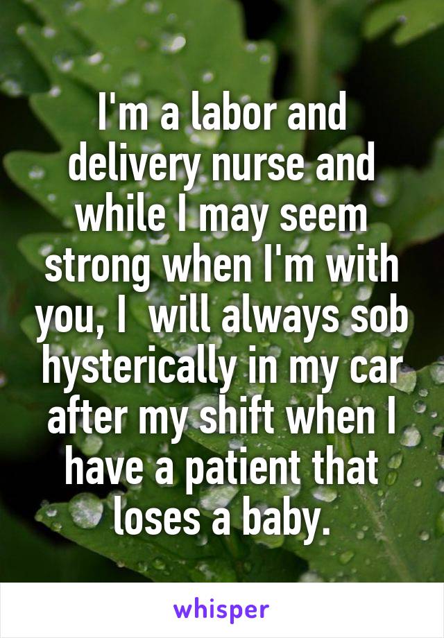 I'm a labor and delivery nurse and while I may seem strong when I'm with you, I  will always sob hysterically in my car after my shift when I have a patient that loses a baby.