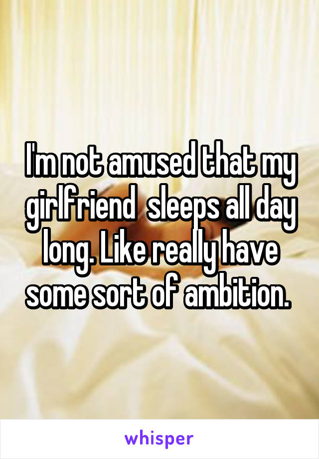 I'm not amused that my girlfriend  sleeps all day long. Like really have some sort of ambition. 