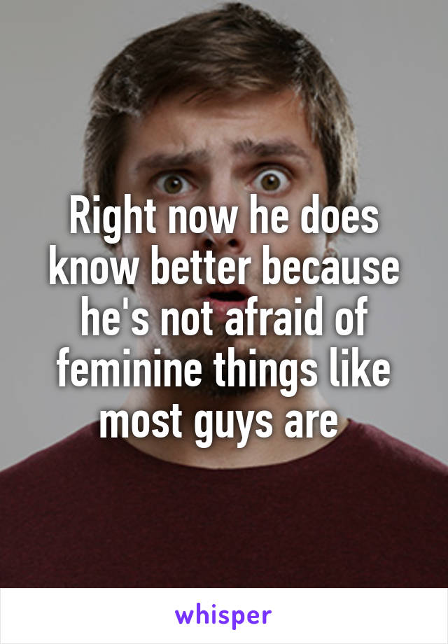 Right now he does know better because he's not afraid of feminine things like most guys are 