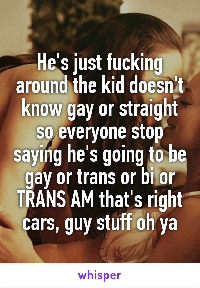 He's just fucking around the kid doesn't know gay or straight so everyone stop saying he's going to be gay or trans or bi or TRANS AM that's right cars, guy stuff oh ya
