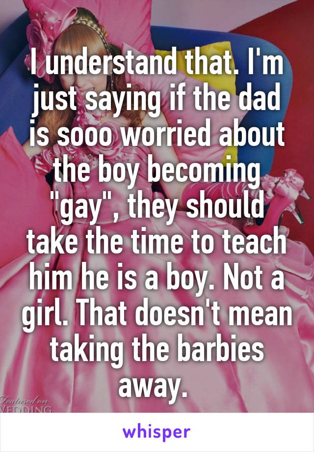 I understand that. I'm just saying if the dad is sooo worried about the boy becoming "gay", they should take the time to teach him he is a boy. Not a girl. That doesn't mean taking the barbies away. 