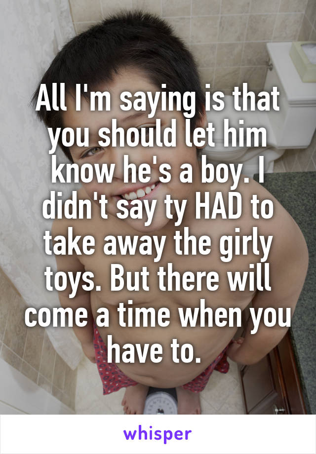 All I'm saying is that you should let him know he's a boy. I didn't say ty HAD to take away the girly toys. But there will come a time when you have to. 