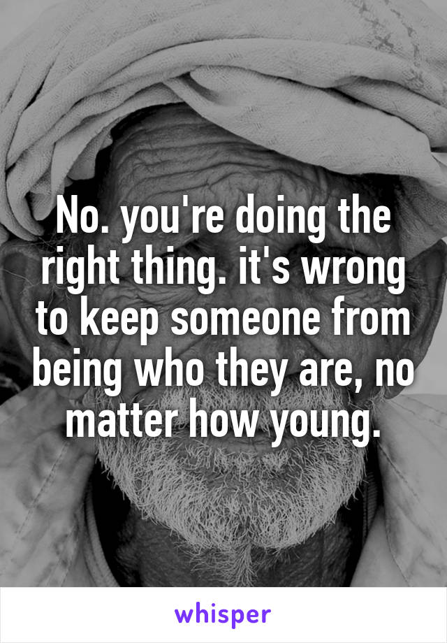 No. you're doing the right thing. it's wrong to keep someone from being who they are, no matter how young.