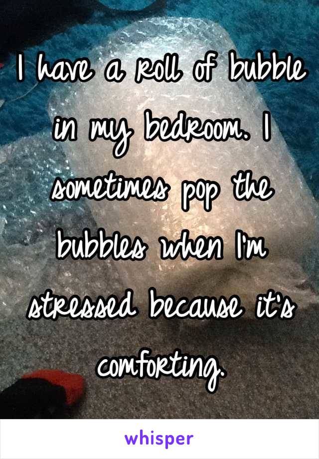 I have a roll of bubble in my bedroom. I sometimes pop the bubbles when I'm stressed because it's comforting.