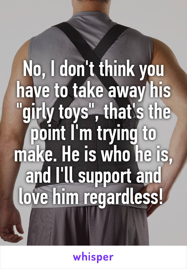 No, I don't think you have to take away his "girly toys", that's the point I'm trying to make. He is who he is, and I'll support and love him regardless! 