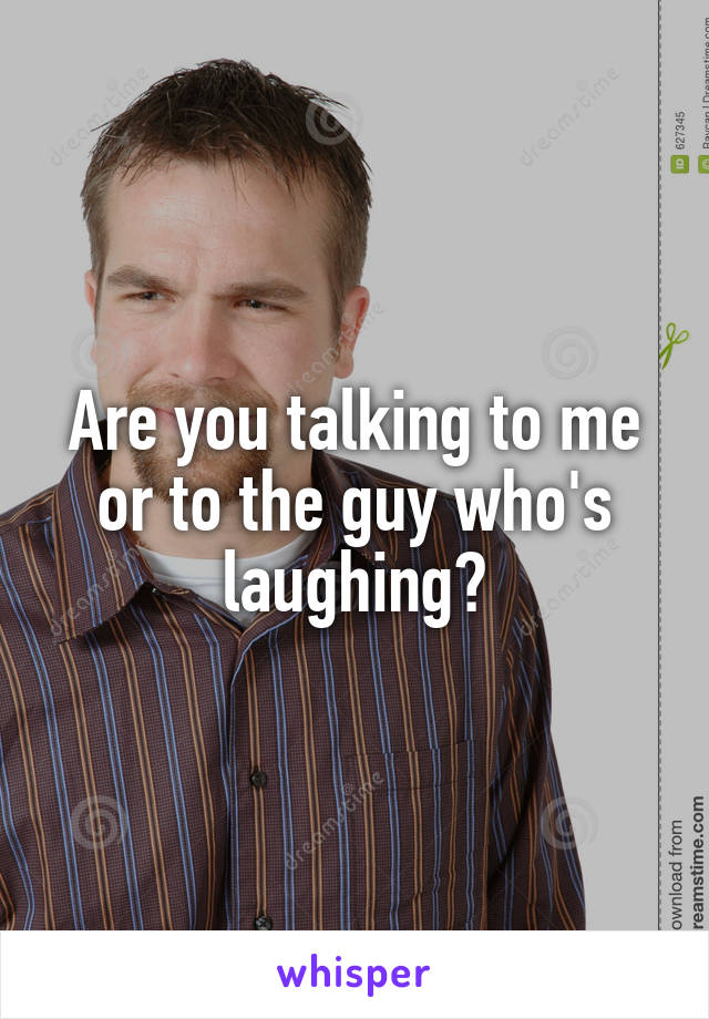 Are you talking to me or to the guy who's laughing?