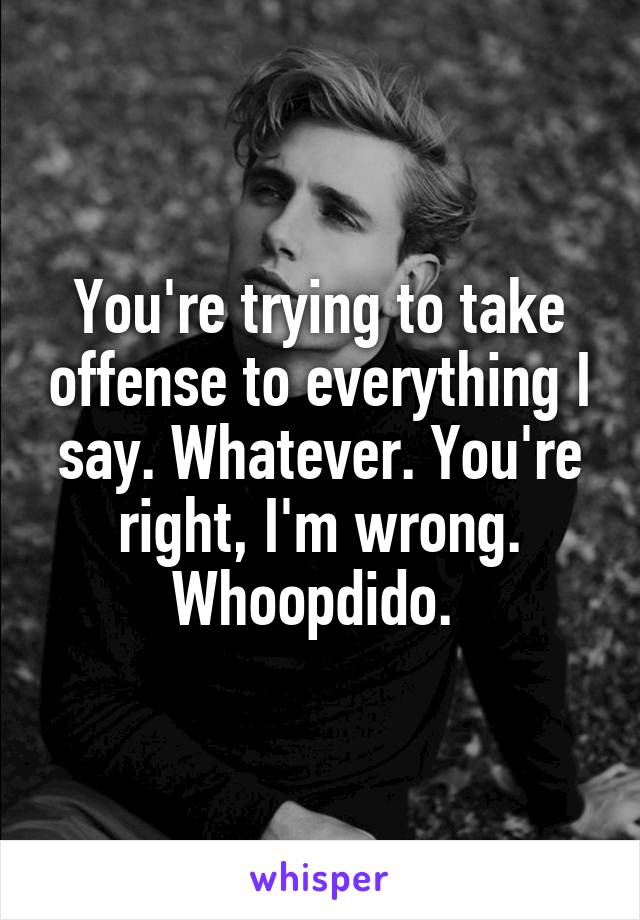 You're trying to take offense to everything I say. Whatever. You're right, I'm wrong. Whoopdido. 