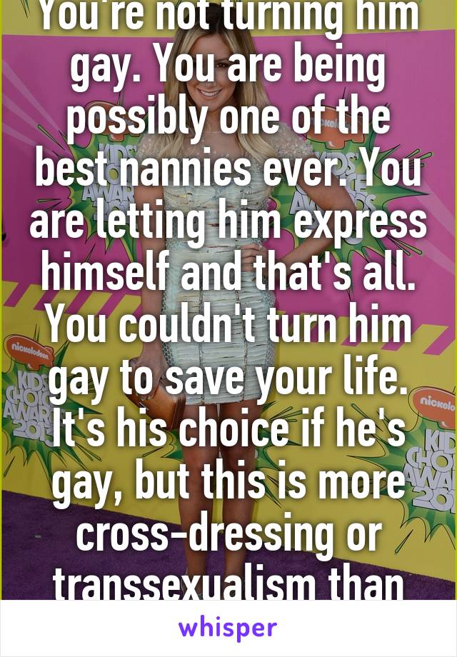 You're not turning him gay. You are being possibly one of the best nannies ever. You are letting him express himself and that's all. You couldn't turn him gay to save your life. It's his choice if he's gay, but this is more cross-dressing or transsexualism than gay.