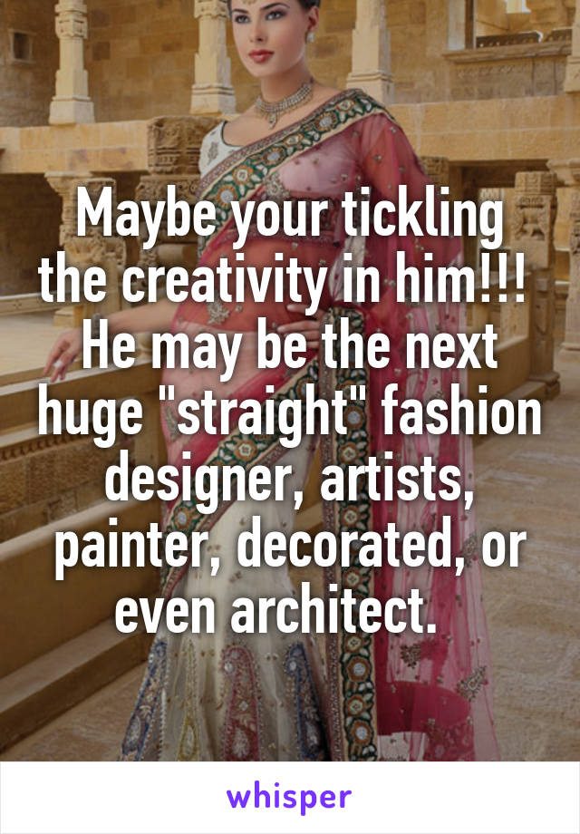 Maybe your tickling the creativity in him!!!  He may be the next huge "straight" fashion designer, artists, painter, decorated, or even architect.  