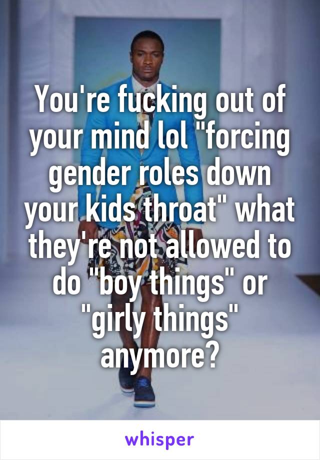 You're fucking out of your mind lol "forcing gender roles down your kids throat" what they're not allowed to do "boy things" or "girly things" anymore?