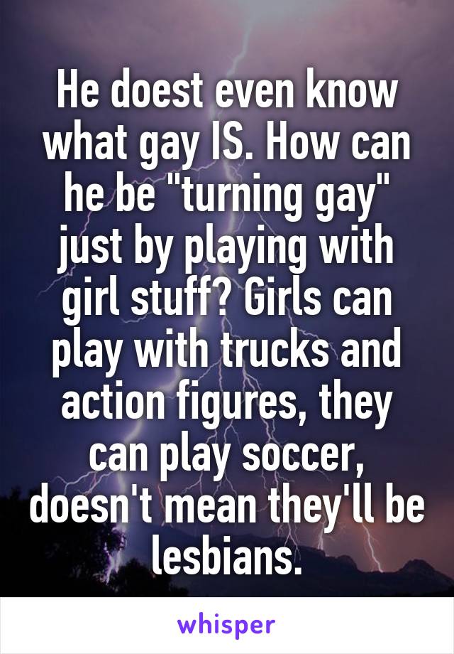 He doest even know what gay IS. How can he be "turning gay" just by playing with girl stuff? Girls can play with trucks and action figures, they can play soccer, doesn't mean they'll be lesbians.