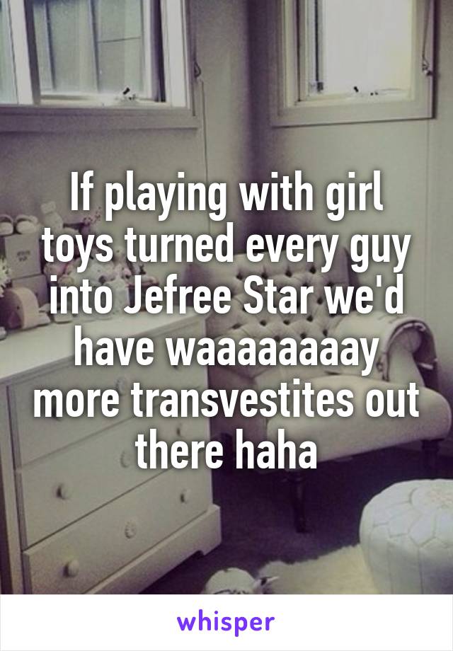 If playing with girl toys turned every guy into Jefree Star we'd have waaaaaaaay more transvestites out there haha