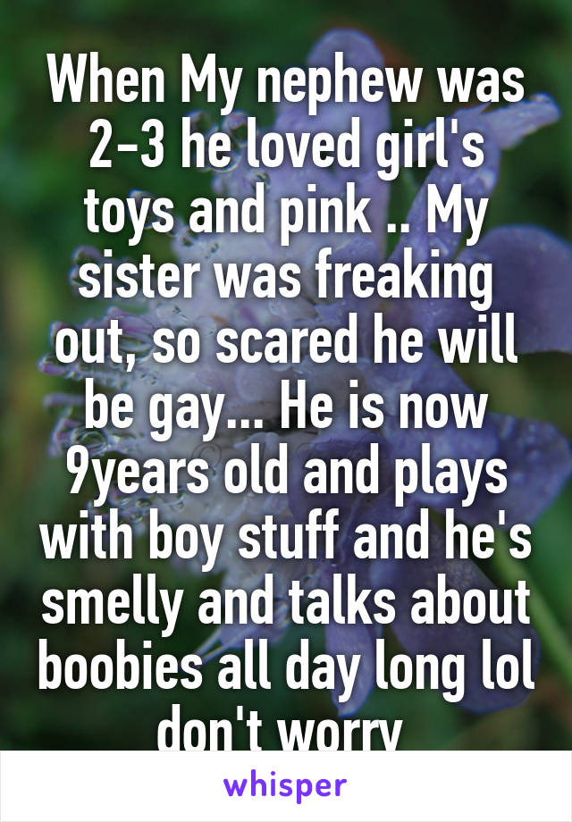When My nephew was 2-3 he loved girl's toys and pink .. My sister was freaking out, so scared he will be gay... He is now 9years old and plays with boy stuff and he's smelly and talks about boobies all day long lol don't worry 