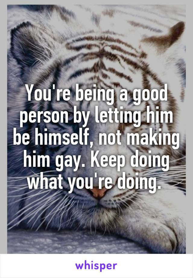You're being a good person by letting him be himself, not making him gay. Keep doing what you're doing. 