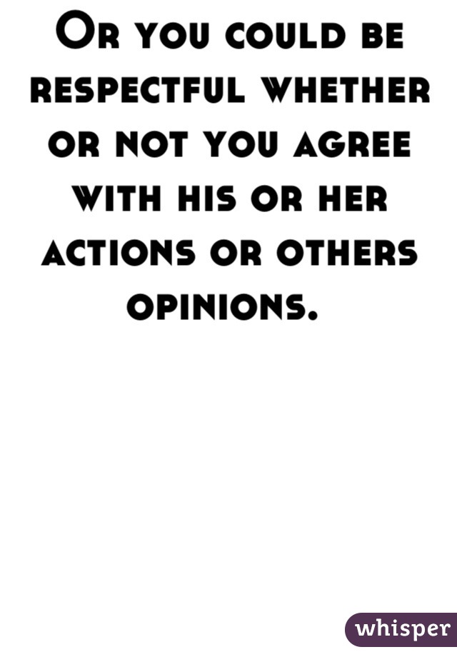 Or you could be respectful whether or not you agree with his or her actions or others opinions. 