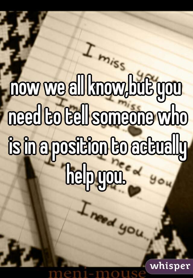 now we all know,but you need to tell someone who is in a position to actually help you. 