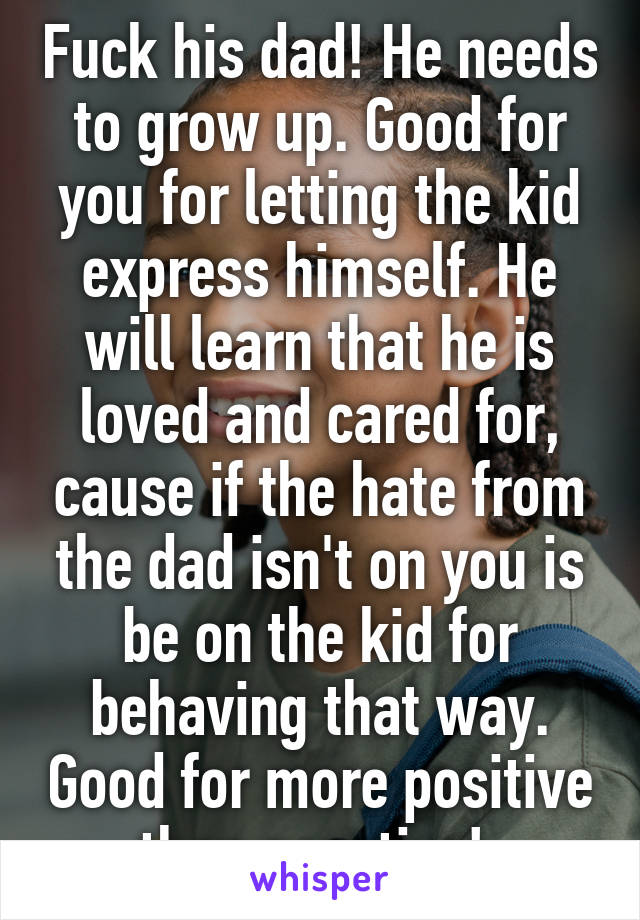 Fuck his dad! He needs to grow up. Good for you for letting the kid express himself. He will learn that he is loved and cared for, cause if the hate from the dad isn't on you is be on the kid for behaving that way. Good for more positive than negative! 