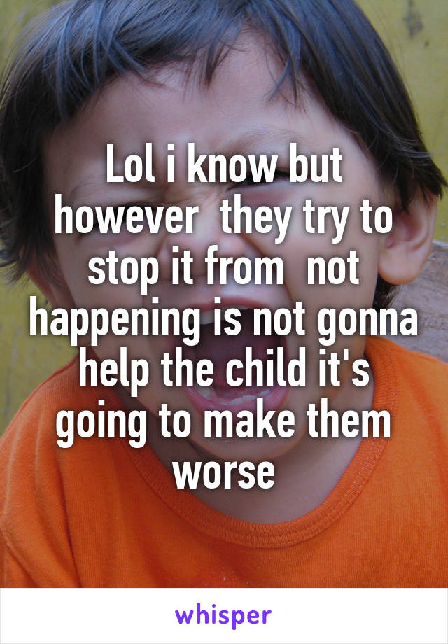 Lol i know but however  they try to stop it from  not happening is not gonna help the child it's going to make them worse