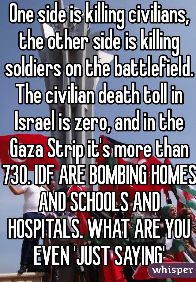 One side is killing civilians, the other side is killing soldiers on the battlefield. The civilian death toll in Israel is zero, and in the Gaza Strip it's more than 730. IDF ARE BOMBING HOMES AND SCHOOLS AND HOSPITALS. WHAT ARE YOU EVEN 'JUST SAYING'