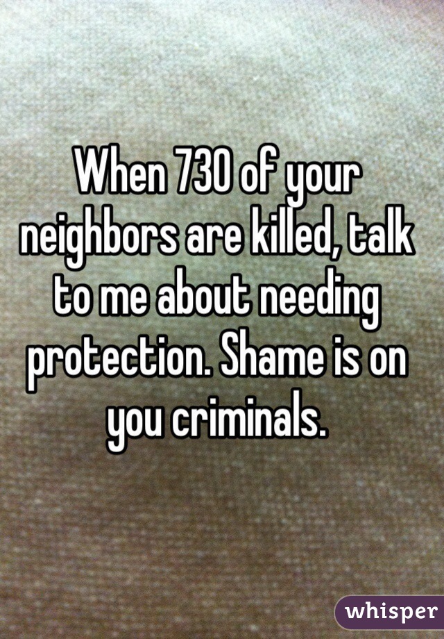 When 730 of your neighbors are killed, talk to me about needing protection. Shame is on you criminals. 