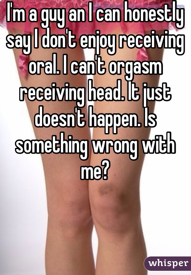 I'm a guy an I can honestly say I don't enjoy receiving oral. I can't orgasm receiving head. It just doesn't happen. Is something wrong with me?