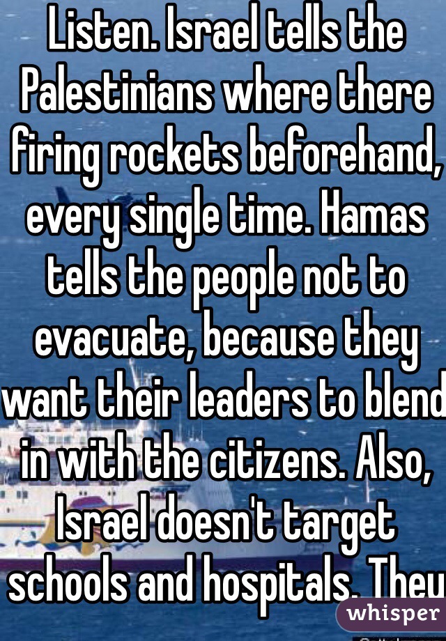 Listen. Israel tells the Palestinians where there firing rockets beforehand, every single time. Hamas tells the people not to evacuate, because they want their leaders to blend in with the citizens. Also, Israel doesn't target schools and hospitals. They target homes of Hamas leaders. Also, did you know there was a cease fire so Israel could bring medicine to the Palestinians? Also, Hamas breaks every single cease fire. 