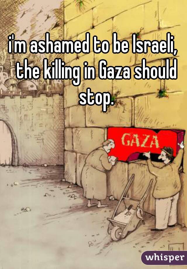 i'm ashamed to be Israeli,  the killing in Gaza should stop.