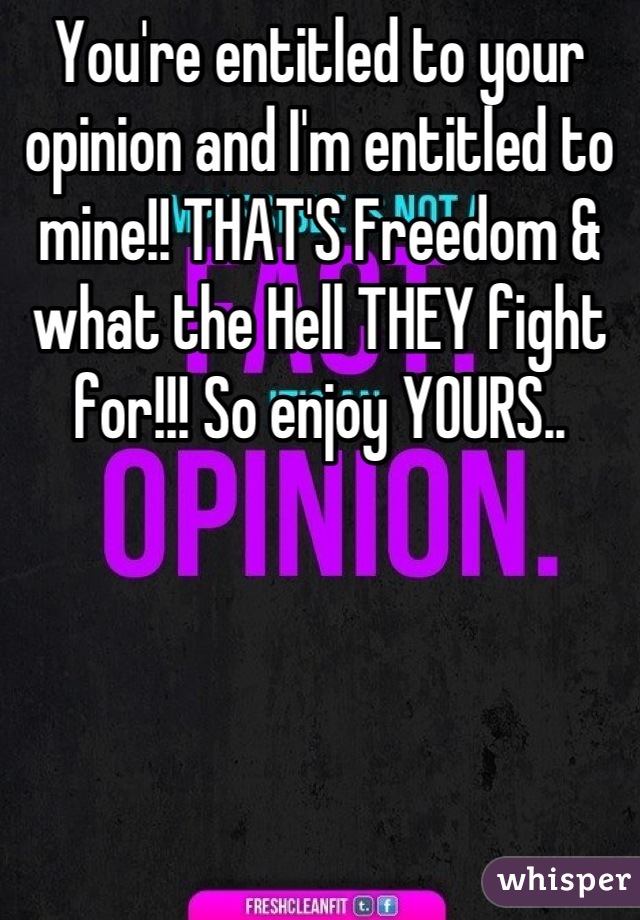You're entitled to your opinion and I'm entitled to mine!! THAT'S Freedom & what the Hell THEY fight for!!! So enjoy YOURS..