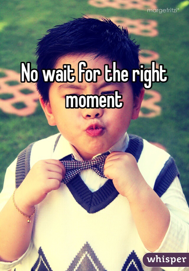 No wait for the right moment 