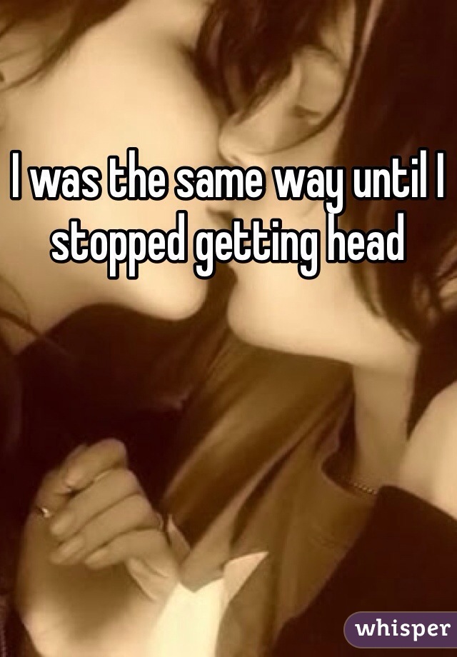 I was the same way until I stopped getting head