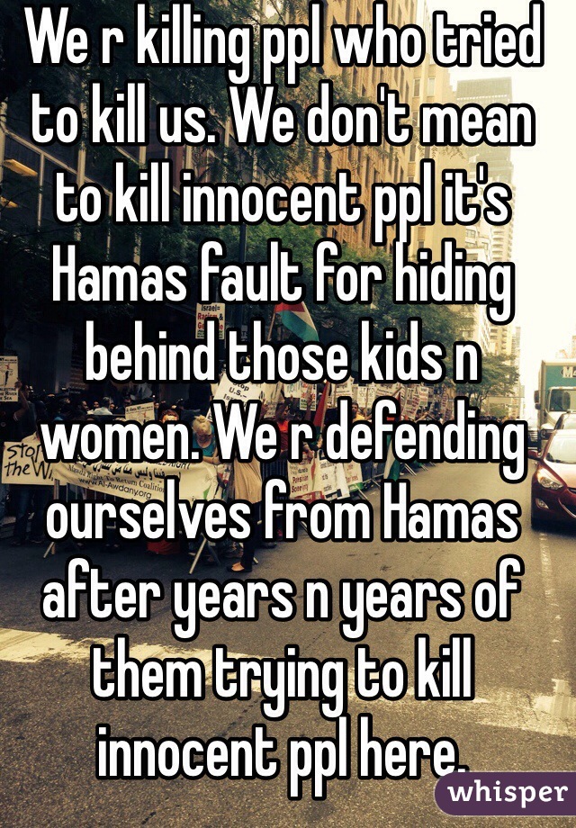 We r killing ppl who tried to kill us. We don't mean to kill innocent ppl it's Hamas fault for hiding behind those kids n women. We r defending ourselves from Hamas after years n years of them trying to kill innocent ppl here.