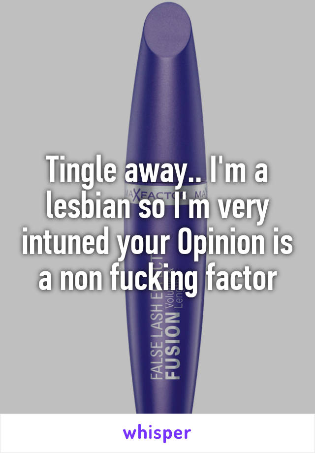 Tingle away.. I'm a lesbian so I'm very intuned your Opinion is a non fucking factor