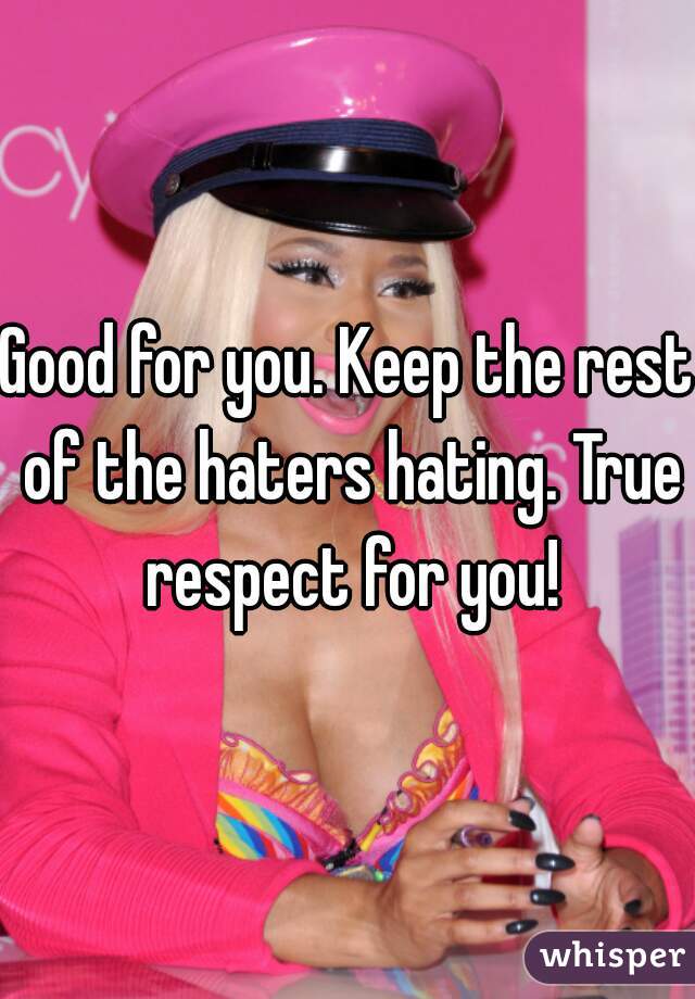 Good for you. Keep the rest of the haters hating. True respect for you!