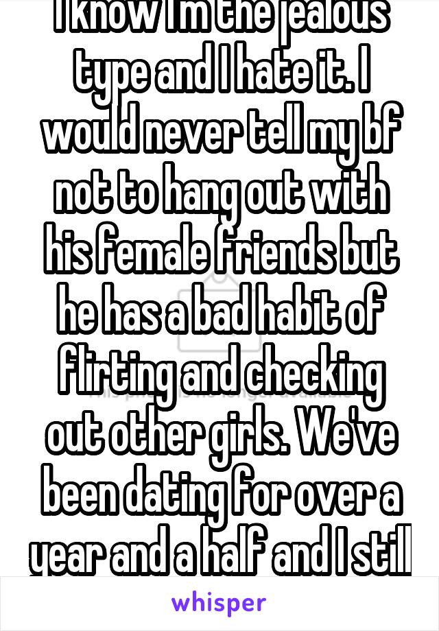 I know I'm the jealous type and I hate it. I would never tell my bf not to hang out with his female friends but he has a bad habit of flirting and checking out other girls. We've been dating for over a year and a half and I still have to fight jealousy.
