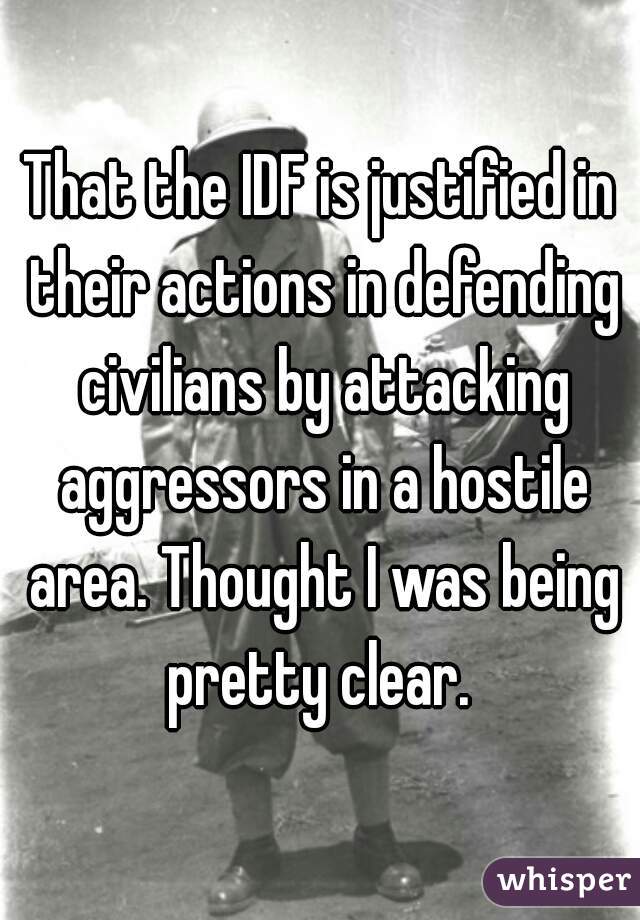 That the IDF is justified in their actions in defending civilians by attacking aggressors in a hostile area. Thought I was being pretty clear. 