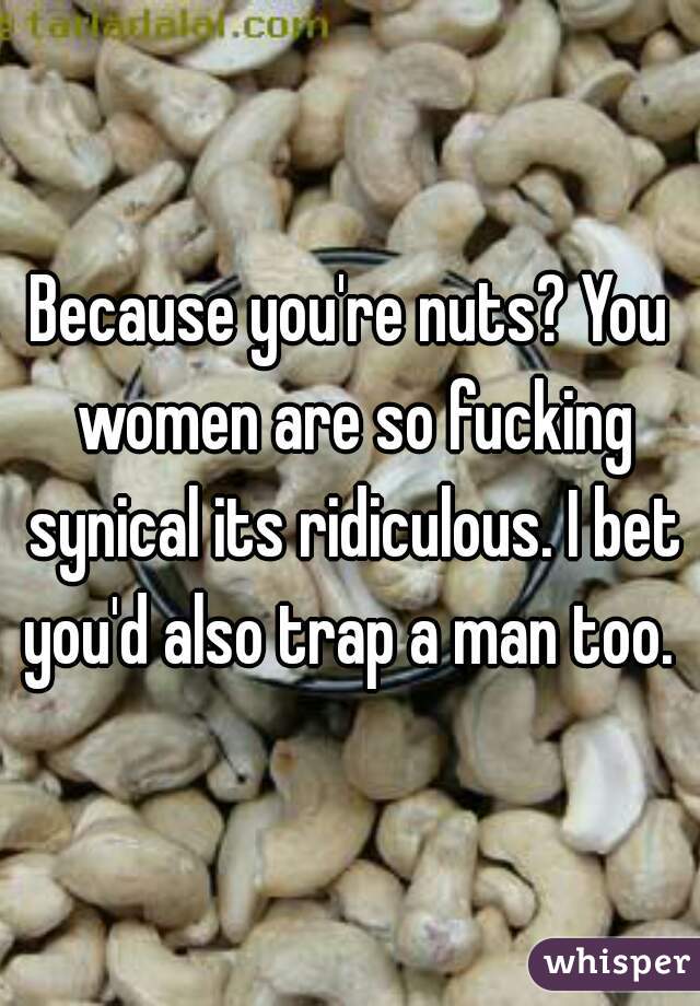 Because you're nuts? You women are so fucking synical its ridiculous. I bet you'd also trap a man too. 