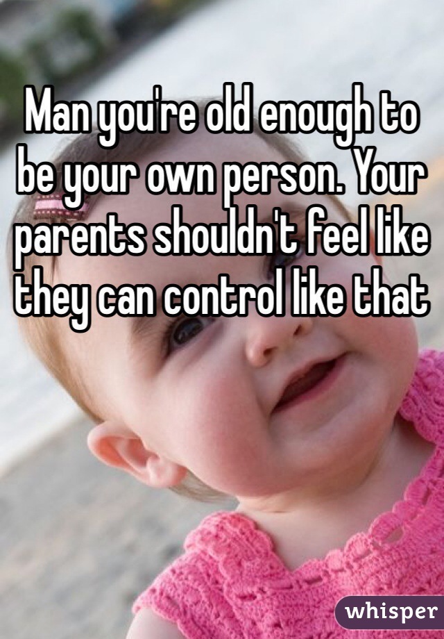 Man you're old enough to be your own person. Your parents shouldn't feel like they can control like that
