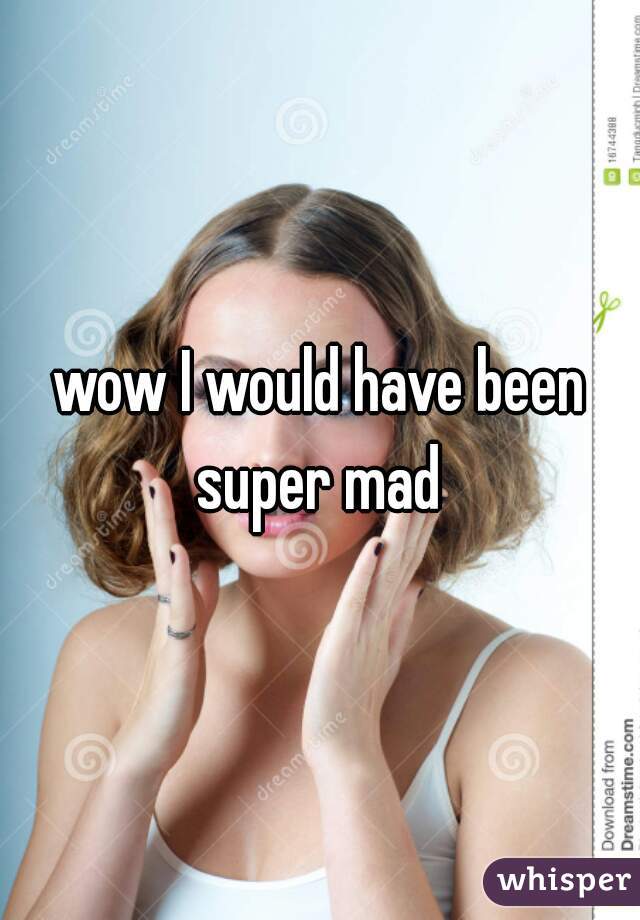 wow I would have been super mad 
