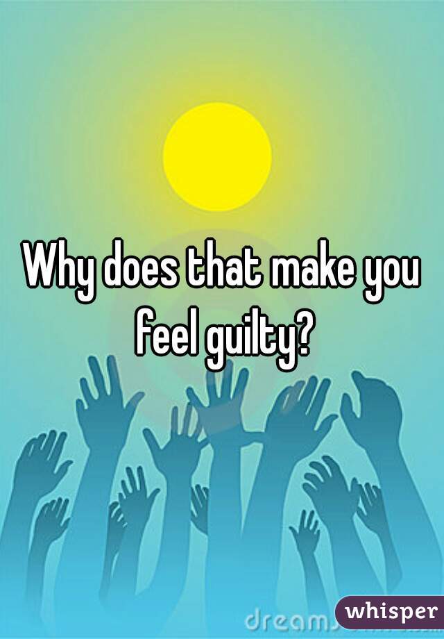 Why does that make you feel guilty?