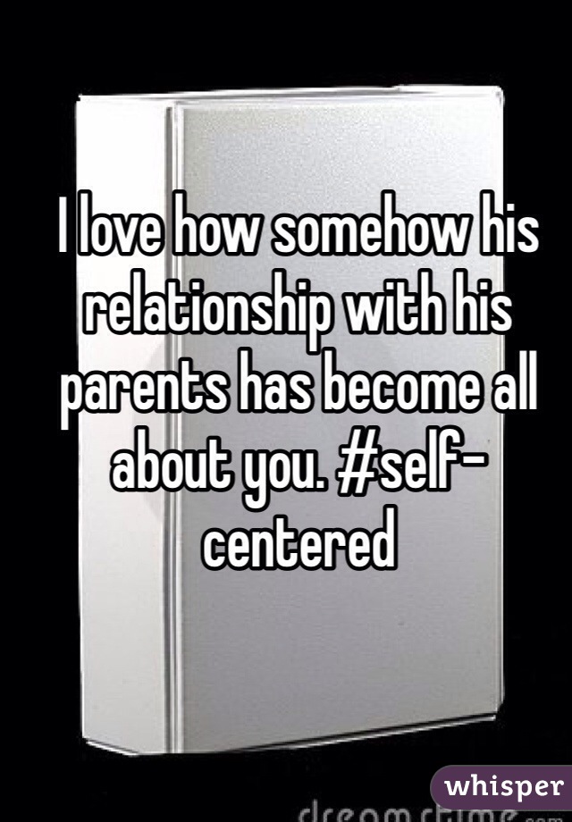 I love how somehow his relationship with his parents has become all about you. #self-centered