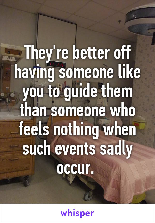 They're better off having someone like you to guide them than someone who feels nothing when such events sadly occur. 