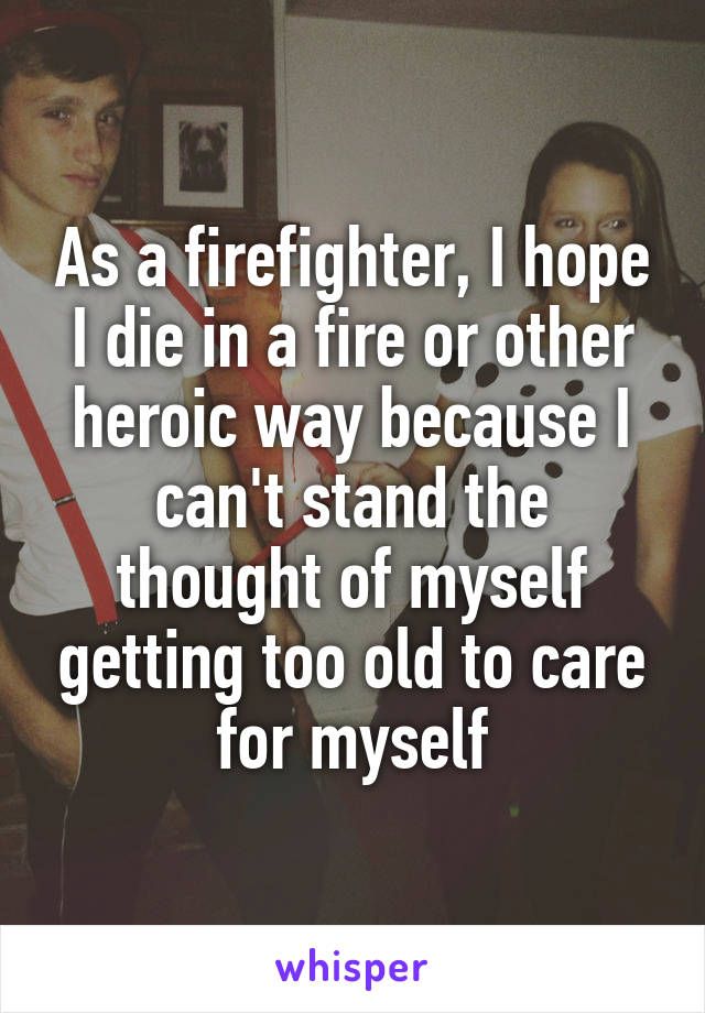 As a firefighter, I hope I die in a fire or other heroic way because I can't stand the thought of myself getting too old to care for myself