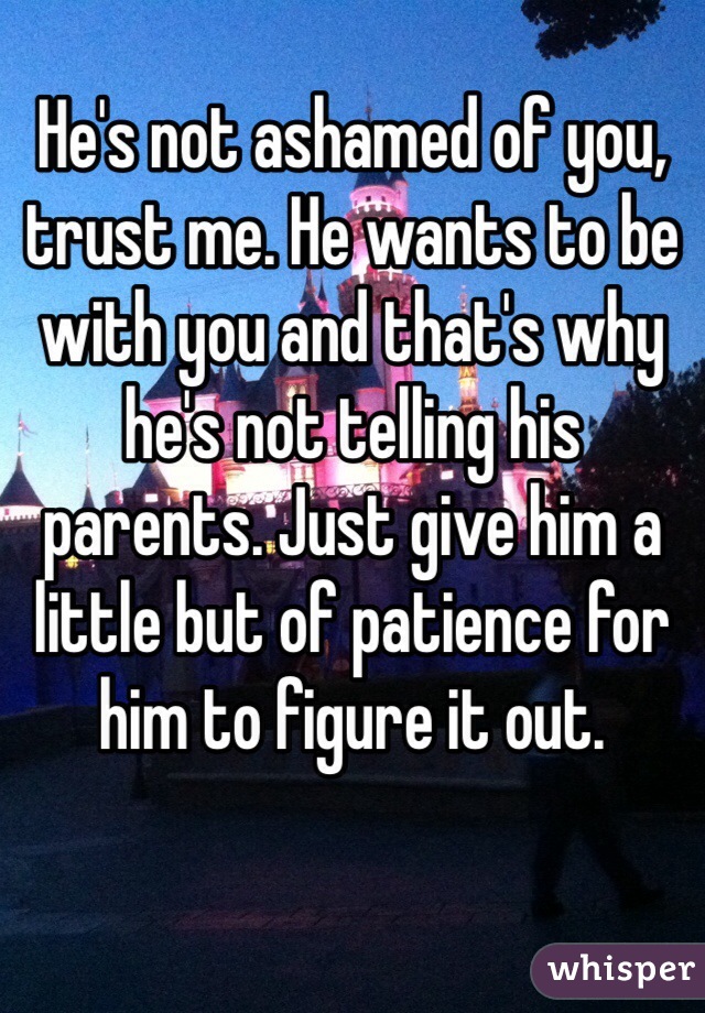 He's not ashamed of you, trust me. He wants to be with you and that's why he's not telling his parents. Just give him a little but of patience for him to figure it out. 